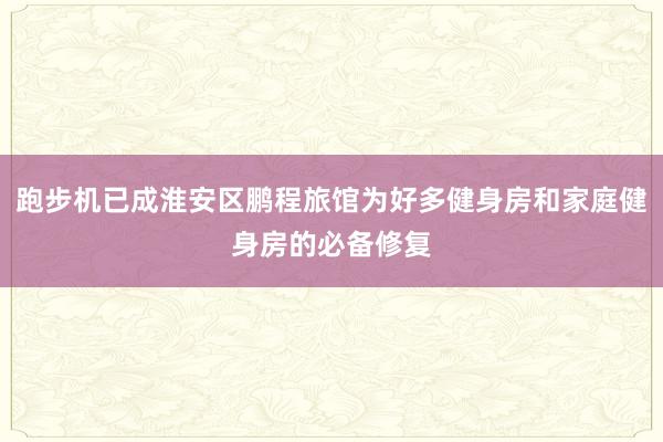 跑步机已成淮安区鹏程旅馆为好多健身房和家庭健身房的必备修复